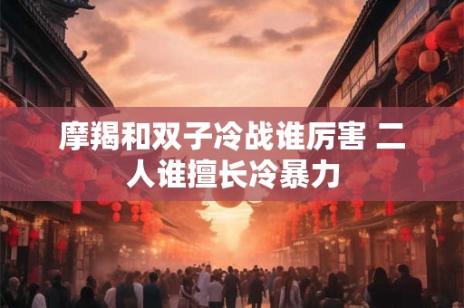 摩羯和双子冷战谁厉害 二人谁擅长冷暴力