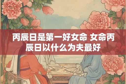丙辰日是第一好女命 女命丙辰日以什么为夫最好