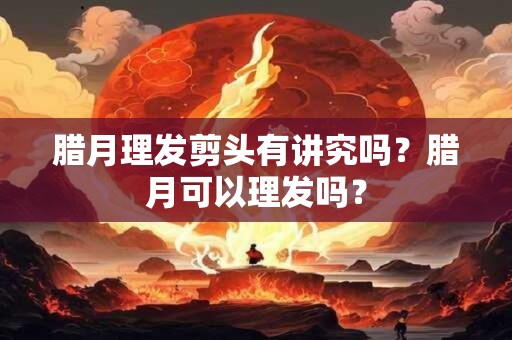 腊月理发剪头有讲究吗？腊月可以理发吗？