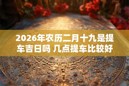 2026年农历二月十九是提车吉日吗 几点提车比较好