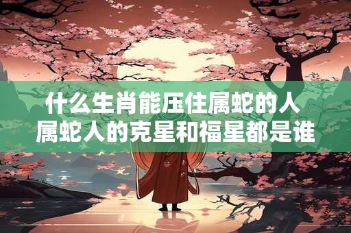 什么生肖能压住属蛇的人 属蛇人的克星和福星都是谁