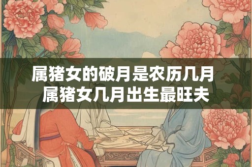 属猪女的破月是农历几月 属猪女几月出生最旺夫