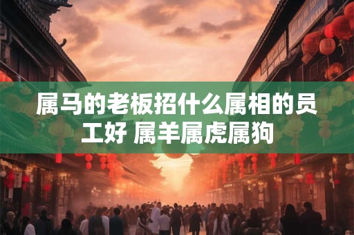 属马的老板招什么属相的员工好 属羊属虎属狗