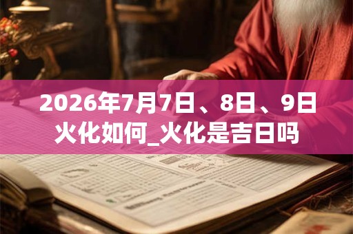 2026年7月7日、8日、9日火化如何_火化是吉日吗
