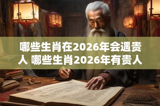 哪些生肖在2026年会遇贵人 哪些生肖2026年有贵人相助