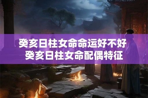 癸亥日柱女命命运好不好 癸亥日柱女命配偶特征