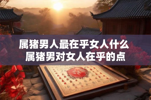 属猪男人最在乎女人什么 属猪男对女人在乎的点 属猪男人最在乎女人什么 属猪男对女人在乎的点