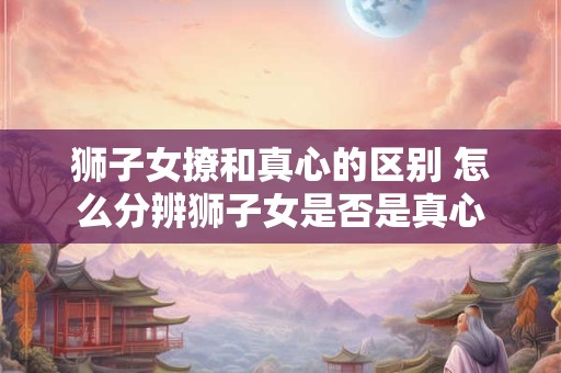 狮子女撩和真心的区别 怎么分辨狮子女是否是真心 狮子女撩和真心的区别 怎么分辨狮子女是否是真心