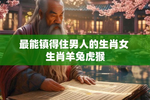 最能镇得住男人的生肖女 生肖羊兔虎猴 最能镇得住男人的生肖女 生肖羊兔虎猴