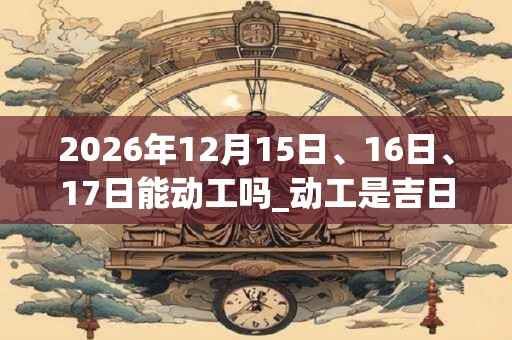 2026年12月15日、16日、17日能动工吗_动工是吉日吗