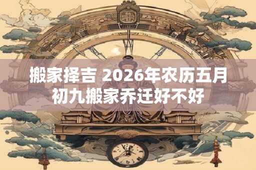 搬家择吉 2026年农历五月初九搬家乔迁好不好