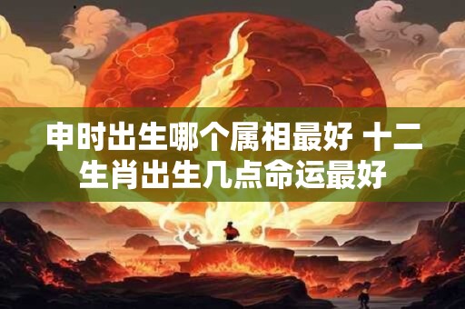 申时出生哪个属相最好 十二生肖出生几点命运最好