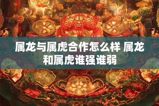属龙与属虎合作怎么样 属龙和属虎谁强谁弱