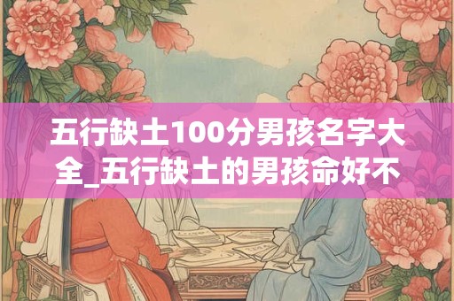 五行缺土100分男孩名字大全_五行缺土的男孩命好不好 五行缺土100分男孩名字大全_五行缺土的男孩命好不好