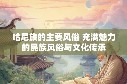 哈尼族的主要风俗 充满魅力的民族风俗与文化传承 哈尼族的主要风俗 充满魅力的民族风俗与文化传承
