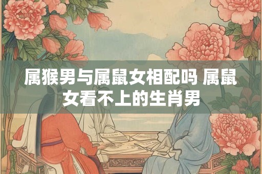 属猴男与属鼠女相配吗 属鼠女看不上的生肖男 属猴男与属鼠女相配吗 属鼠女看不上的生肖男