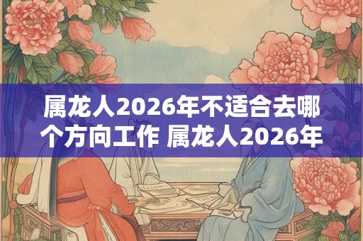 属龙人2026年不适合去哪个方向工作 属龙人2026年工作注意事项 属龙人2026年不适合去哪个方向工作 属龙人2026年工作注意事项