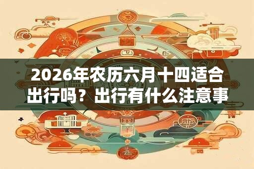 2026年农历六月十四适合出行吗?出行有什么注意事项? 2026年农历六月十四适合出行吗?出行有什么注意事项?