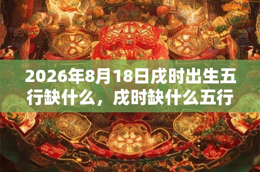 2026年8月18日戌时出生五行缺什么,戌时缺什么五行 2026年8月18日戌时出生五行缺什么,戌时缺什么五行