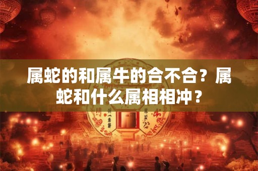 属蛇的和属牛的合不合?属蛇和什么属相相冲? 属蛇的和属牛的合不合?属蛇和什么属相相冲?