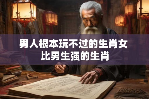 男人根本玩不过的生肖女 比男生强的生肖