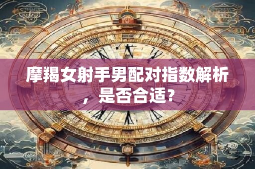 摩羯女射手男配对指数解析,是否合适? 摩羯女射手男配对指数解析,是否合适?