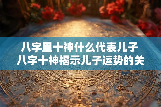 八字里十神什么代表儿子 八字十神揭示儿子运势的关键因素
