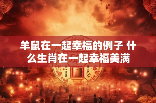 羊鼠在一起幸福的例子 什么生肖在一起幸福美满