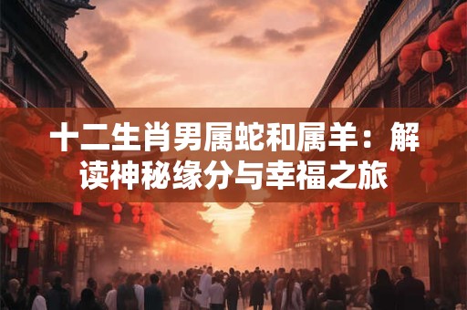 十二生肖男属蛇和属羊：解读神秘缘分与幸福之旅