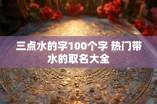 三点水的字100个字 热门带水的取名大全 三点水的字100个字 热门带水的取名大全
