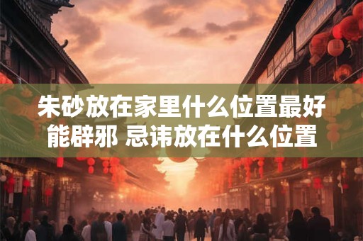 朱砂放在家里什么位置最好能辟邪 忌讳放在什么位置