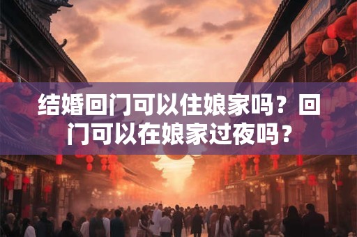 结婚回门可以住娘家吗？回门可以在娘家过夜吗？