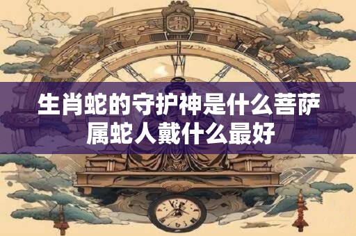 生肖蛇的守护神是什么菩萨 属蛇人戴什么最好 生肖蛇的守护神是什么菩萨 属蛇人戴什么最好
