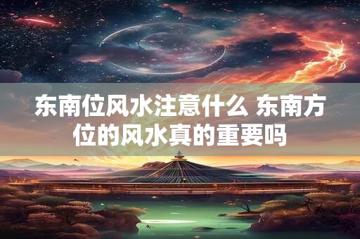 东南位风水注意什么 东南方位的风水真的重要吗 东南位风水注意什么 东南方位的风水真的重要吗