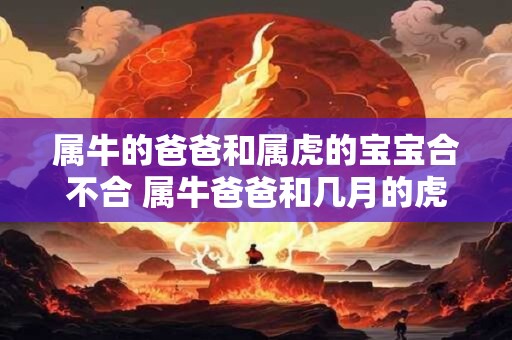 属牛的爸爸和属虎的宝宝合不合 属牛爸爸和几月的虎宝宝合适 属牛的爸爸和属虎的宝宝合不合 属牛爸爸和几月的虎宝宝合适