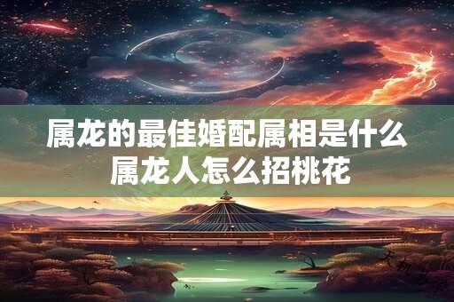属龙的最佳婚配属相是什么 属龙人怎么招桃花