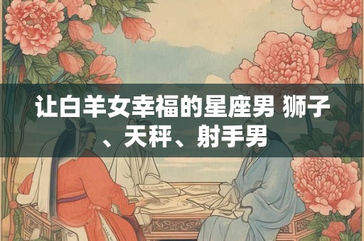 让白羊女幸福的星座男 狮子、天秤、射手男