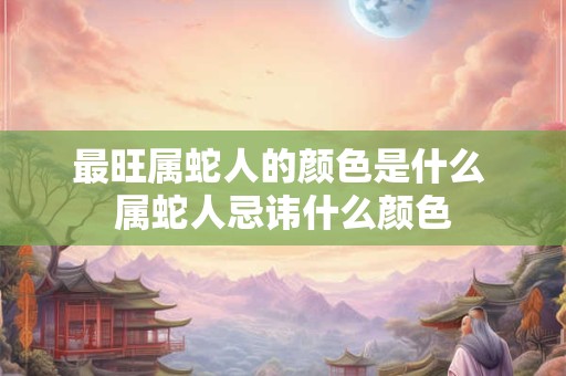 最旺属蛇人的颜色是什么 属蛇人忌讳什么颜色