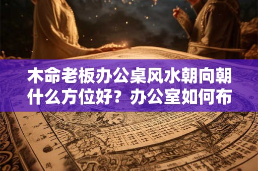木命老板办公桌风水朝向朝什么方位好?办公室如何布置 木命老板办公桌风水朝向朝什么方位好?办公室如何布置