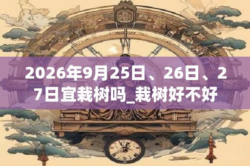 2026年9月25日、26日、27日宜栽树吗_栽树好不好 2026年9月25日、26日、27日宜栽树吗_栽树好不好