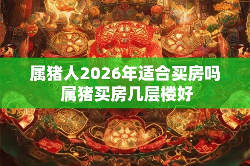 属猪人2026年适合买房吗 属猪买房几层楼好 属猪人2026年适合买房吗 属猪买房几层楼好