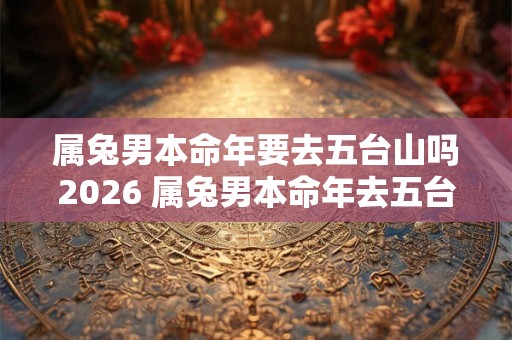 属兔男本命年要去五台山吗2026 属兔男本命年去五台山需注意什么