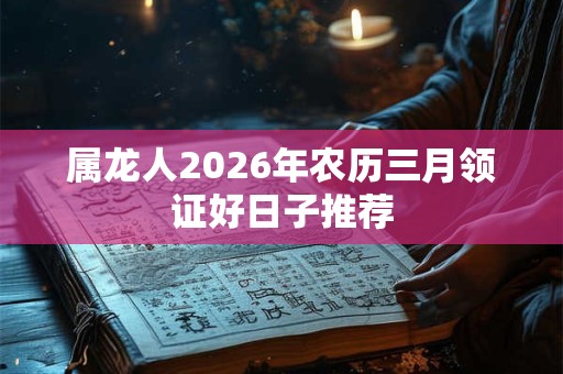 属龙人2026年农历三月领证好日子推荐