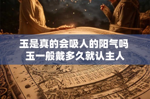 玉是真的会吸人的阳气吗 玉一般戴多久就认主人