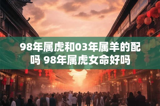 98年属虎和03年属羊的配吗 98年属虎女命好吗