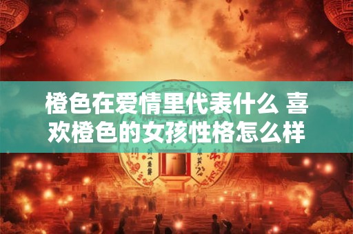 橙色在爱情里代表什么 喜欢橙色的女孩性格怎么样 橙色在爱情里代表什么 喜欢橙色的女孩性格怎么样