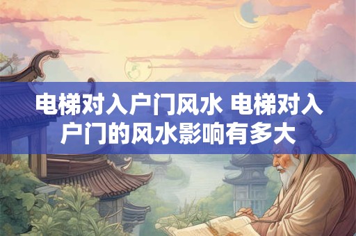 电梯对入户门风水 电梯对入户门的风水影响有多大 电梯对入户门风水 电梯对入户门的风水影响有多大
