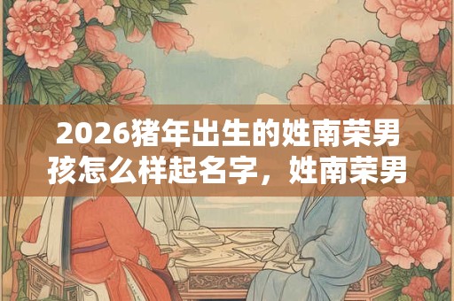 2026猪年出生的姓南荣男孩怎么样起名字，姓南荣男孩好名推荐