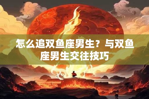 怎么追双鱼座男生？与双鱼座男生交往技巧