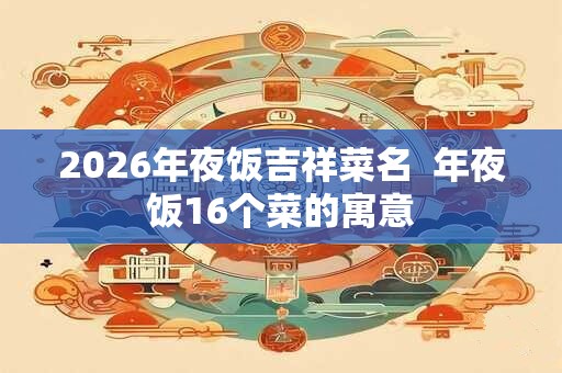2026年夜饭吉祥菜名  年夜饭16个菜的寓意